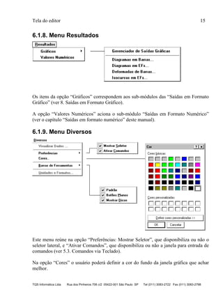 Tela do editor 15
TQS Informática Ltda Rua dos Pinheiros 706 c/2 05422-001 São Paulo SP Tel (011) 3083-2722 Fax (011) 3083-2798
6.1.8. Menu Resultados
Os itens da opção “Gráficos” correspondem aos sub-módulos das “Saídas em Formato
Gráfico” (ver 8. Saídas em Formato Gráfico).
A opção “Valores Numéricos” aciona o sub-módulo “Saídas em Formato Numérico”
(ver o capítulo “Saídas em formato numérico” deste manual).
6.1.9. Menu Diversos
Este menu reúne na opção “Preferências: Mostrar Seletor”, que disponibiliza ou não o
seletor lateral, e “Ativar Comandos”, que disponibiliza ou não a janela para entrada de
comandos (ver 5.3. Comandos via Teclado).
Na opção “Cores” o usuário poderá definir a cor do fundo da janela gráfica que achar
melhor.
 