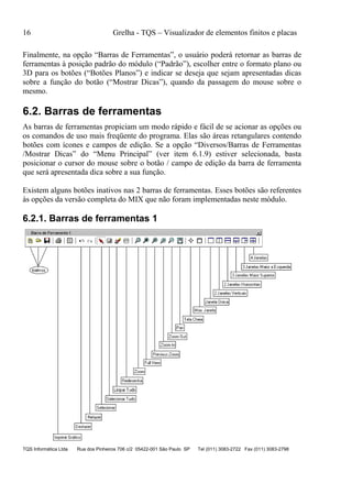 16 Grelha - TQS – Visualizador de elementos finitos e placas
TQS Informática Ltda Rua dos Pinheiros 706 c/2 05422-001 São Paulo SP Tel (011) 3083-2722 Fax (011) 3083-2798
Finalmente, na opção “Barras de Ferramentas”, o usuário poderá retornar as barras de
ferramentas à posição padrão do módulo (“Padrão”), escolher entre o formato plano ou
3D para os botões (“Botões Planos”) e indicar se deseja que sejam apresentadas dicas
sobre a função do botão (“Mostrar Dicas”), quando da passagem do mouse sobre o
mesmo.
6.2. Barras de ferramentas
As barras de ferramentas propiciam um modo rápido e fácil de se acionar as opções ou
os comandos de uso mais freqüente do programa. Elas são áreas retangulares contendo
botões com ícones e campos de edição. Se a opção “Diversos/Barras de Ferramentas
/Mostrar Dicas” do “Menu Principal” (ver item 6.1.9) estiver selecionada, basta
posicionar o cursor do mouse sobre o botão / campo de edição da barra de ferramenta
que será apresentada dica sobre a sua função.
Existem alguns botões inativos nas 2 barras de ferramentas. Esses botões são referentes
às opções da versão completa do MIX que não foram implementadas neste módulo.
6.2.1. Barras de ferramentas 1
 