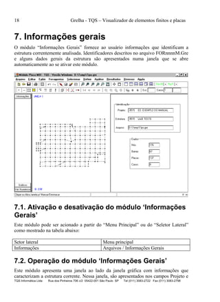 18 Grelha - TQS – Visualizador de elementos finitos e placas
TQS Informática Ltda Rua dos Pinheiros 706 c/2 05422-001 São Paulo SP Tel (011) 3083-2722 Fax (011) 3083-2798
7. Informações gerais
O módulo “Informações Gerais” fornece ao usuário informações que identificam a
estrutura correntemente analisada. Identificadores descritos no arquivo FORnnnnM.Gre
e alguns dados gerais da estrutura são apresentados numa janela que se abre
automaticamente ao se ativar este módulo.
7.1. Ativação e desativação do módulo ‘Informações
Gerais’
Este módulo pode ser acionado a partir do “Menu Principal” ou do “Seletor Lateral”
como mostrado na tabela abaixo:
Setor lateral Menu principal
Informações Arquivos / Informações Gerais
7.2. Operação do módulo ‘Informações Gerais’
Este módulo apresenta uma janela ao lado da janela gráfica com informações que
caracterizam a estrutura corrente. Nessa janela, são apresentados nos campos Projeto e
 
