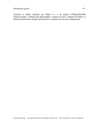Informações gerais 19
TQS Informática Ltda Rua dos Pinheiros 706 c/2 05422-001 São Paulo SP Tel (011) 3083-2722 Fax (011) 3083-2798
Estrutura os títulos contidos nas linhas 2 e 3 do arquivo FORnnnnM.GRE,
respectivamente. Também são apresentados: o número de nós, o número de barras e o
número de elementos de placa da estrutura e o número de casos de carregamento.
 