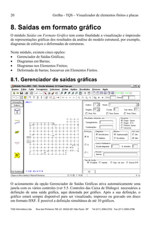 20 Grelha - TQS – Visualizador de elementos finitos e placas
TQS Informática Ltda Rua dos Pinheiros 706 c/2 05422-001 São Paulo SP Tel (011) 3083-2722 Fax (011) 3083-2798
8. Saídas em formato gráfico
O módulo Saídas em Formato Gráfico tem como finalidade a visualização e impressão
de representações gráficas dos resultados da análise do modelo estrutural, por exemplo,
diagramas de esforços e deformadas de estruturas.
Neste módulo, existem cinco opções:
 Gerenciador de Saídas Gráficas;
 Diagramas em Barras;
 Diagramas nos Elementos Finitos;
 Deformada de barras; Isocurvas em Elementos Finitos.
8.1. Gerenciador de saídas gráficas
O acionamento da opção Gerenciador de Saídas Gráficas ativa automaticamente uma
janela com os vários controles (ver 5.5. Controles das Caixa de Diálogo) necessários a
definição de uma saída gráfica, aqui denotada por gráfico. Após a sua definição, o
gráfico estará sempre disponível para ser visualizado, impresso ou gravado em disco
em formato DXF. É possível a definição simultânea de até 10 gráficos.
 