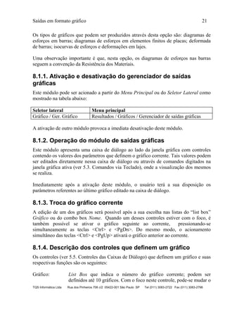 Saídas em formato gráfico 21
TQS Informática Ltda Rua dos Pinheiros 706 c/2 05422-001 São Paulo SP Tel (011) 3083-2722 Fax (011) 3083-2798
Os tipos de gráficos que podem ser produzidos através desta opção são: diagramas de
esforços em barras; diagramas de esforços em elementos finitos de placas; deformada
de barras; isocurvas de esforços e deformações em lajes.
Uma observação importante é que, nesta opção, os diagramas de esforços nas barras
seguem a convenção da Resistência dos Materiais.
8.1.1. Ativação e desativação do gerenciador de saídas
gráficas
Este módulo pode ser acionado a partir do Menu Principal ou do Seletor Lateral como
mostrado na tabela abaixo:
Seletor lateral Menu principal
Gráfico / Ger. Gráfico Resultados / Gráficos / Gerenciador de saídas gráficas
A ativação de outro módulo provoca a imediata desativação deste módulo.
8.1.2. Operação do módulo de saídas gráficas
Este módulo apresenta uma caixa de diálogo ao lado da janela gráfica com controles
contendo os valores dos parâmetros que definem o gráfico corrente. Tais valores podem
ser editados diretamente nessa caixa de diálogo ou através de comandos digitados na
janela gráfica ativa (ver 5.3. Comandos via Teclado), onde a visualização dos mesmos
se realiza.
Imediatamente após a ativação deste módulo, o usuário terá a sua disposição os
parâmetros referentes ao último gráfico editado na caixa de diálogo.
8.1.3. Troca do gráfico corrente
A edição de um dos gráficos será possível após a sua escolha nas listas do “list box”
Gráfico ou do combo box Nome. Quando um desses controles estiver com o foco, é
também possível se ativar o gráfico seguinte ao corrente, pressionando-se
simultaneamente as teclas <Ctrl> e <PgDn>. Do mesmo modo, o acionamento
simultâneo das teclas <Ctrl> e <PgUp> ativará o gráfico anterior ao corrente.
8.1.4. Descrição dos controles que definem um gráfico
Os controles (ver 5.5. Controles das Caixas de Diálogo) que definem um gráfico e suas
respectivas funções são os seguintes:
Gráfico: List Box que indica o número do gráfico corrente; podem ser
definidos até 10 gráficos. Com o foco neste controle, pode-se mudar o
 