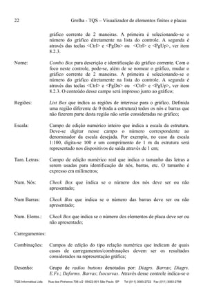 22 Grelha - TQS – Visualizador de elementos finitos e placas
TQS Informática Ltda Rua dos Pinheiros 706 c/2 05422-001 São Paulo SP Tel (011) 3083-2722 Fax (011) 3083-2798
gráfico corrente de 2 maneiras. A primeira é selecionando-se o
número do gráfico diretamente na lista do controle. A segunda é
através das teclas <Ctrl> e <PgDn> ou <Ctrl> e <PgUp>, ver item
8.2.3.
Nome: Combo Box para descrição e identificação do gráfico corrente. Com o
foco neste controle, pode-se, além de se nomear o gráfico, mudar o
gráfico corrente de 2 maneiras. A primeira é selecionando-se o
número do gráfico diretamente na lista do controle. A segunda é
através das teclas <Ctrl> e <PgDn> ou <Ctrl> e <PgUp>, ver item
8.2.3. O conteúdo desse campo será impresso junto ao gráfico;
Regiões: List Box que indica as regiões de interesse para o gráfico. Definida
uma região diferente de 0 (toda a estrutura) todos os nós e barras que
não fizerem parte desta região não serão consideradas no gráfico;
Escala: Campo de edição numérico inteiro que indica a escala da estrutura.
Deve-se digitar nesse campo o número correspondente ao
denominador da escala desejada. Por exemplo, no caso da escala
1:100, digita-se 100 e um comprimento de 1 m da estrutura será
representado nos dispositivos de saída através de 1 cm;
Tam. Letras: Campo de edição numérico real que indica o tamanho das letras a
serem usadas para identificação de nós, barras, etc. O tamanho é
expresso em milímetros;
Num. Nós: Check Box que indica se o número dos nós deve ser ou não
apresentado;
Num Barras: Check Box que indica se o número das barras deve ser ou não
apresentado;
Num. Elems.: Check Box que indica se o número dos elementos de placa deve ser ou
não apresentado;
Carregamentos:
Combinações: Campos de edição do tipo relação numérica que indicam de quais
casos de carregamentos/combinações devem ser os resultados
considerados na representação gráfica;
Desenho: Grupo de radios buttons denotados por: Diagrs. Barras; Diagrs.
E.Fs.; Deforms. Barras; Isocurvas. Através desse controle indica-se o
 
