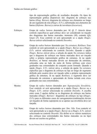 Saídas em formato gráfico 23
TQS Informática Ltda Rua dos Pinheiros 706 c/2 05422-001 São Paulo SP Tel (011) 3083-2722 Fax (011) 3083-2798
tipo da representação gráfica de resultados desejada. Os tipos de
representação gráfica disponíveis são: diagrama de esforços nas
barras (Diag. Barras), diagrama de esforços nos elementos ao longo
de um segmento de reta (Diagrs. E.Fs.), deformadas nos elementos de
barras (Deforms. Barras) e curvas de isovalores (Isocurvas);
Esforços: Grupo de radios buttons denotados por: M; Q; T. Através desse
controle especifica-se qual esforço deve ser considerado no traçado
dos diagramas das barras marcadas, momento (M); cortante (Q);
torçor (T). Esse controle só será apresentado se a opção Diagrs.
Barras estiver selecionada no controle Desenho;
Diagramas: Grupo de radios buttons denotados por: Na estrutura; Retilíneo. Esse
controle só será apresentado se a opção Diagrs. Barras ou a Diagrs.
E.Fs. estiver selecionada no controle Desenho. Quando a opção
Diagrs. Barras estiver ativa, a seleção da opção Na estrutura indica
que o diagrama de esforços nas barras marcadas deve ser traçado
sobre a própria representação gráfica da estrutura. Já na opção
Retilíneo, as barras marcadas devem ser destacadas da estrutura,
colocadas uma ao lado da outra de forma retilínea com eixos
graduados nas extremidades do conjunto assim formado. Quando a
opção Diagrs. E.Fs. estiver ativa, a seleção da opção Na estrutura
especifica que o diagrama de esforços na laje ao longo do segmento
definido pelo usuário deve ser traçado sobre a própria representação
gráfica da estrutura. Já na opção Retilíneo, o segmento deve ser
destacado da estrutura e apresentado de forma isolada com eixos
graduados nas suas extremidades;
Mostra: Grupo de radios buttons denotados por: Superposição; Envoltória.
Esse controle só será apresentado se a opção Diagrs. Barras ou a
Diagrs. E.Fs. estiver selecionada no controle Desenho. A escolha
entre essas 2 opções define se os diagramas de esforços nas barras
marcadas (Diagrs. Barras) / diagramas de esforços na laje (Diagrs.
E.Fs) para os diferentes casos de carregamentos/combinações devem
ser traçados de forma superposta ou se apenas sua envoltória deve ser
traçada;
Val. Num: Grupo de radios buttons denotados por: Sim; Não. Esse controle só
será apresentado se a opção Diagrs. Barras ou a Diagrs. E.Fs. estiver
selecionada no controle Desenho. Ele define se os valores numéricos
dos esforços (nas extremidades das barras marcadas ou na laje)
devem ser escritos no gráfico;
 