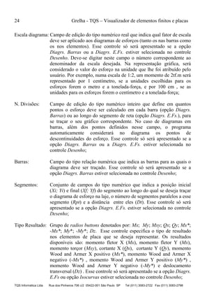 24 Grelha - TQS – Visualizador de elementos finitos e placas
TQS Informática Ltda Rua dos Pinheiros 706 c/2 05422-001 São Paulo SP Tel (011) 3083-2722 Fax (011) 3083-2798
Escala diagrama: Campo de edição do tipo numérico real que indica qual fator de escala
deve ser aplicado aos diagramas de esforços (tanto os nas barras como
os nos elementos). Esse controle só será apresentado se a opção
Diagrs. Barras ou a Diagrs. E.Fs. estiver selecionada no controle
Desenho. Deve-se digitar neste campo o número correspondente ao
denominador da escala desejada. Na representação gráfica, será
considerado o valor do esforço na unidade que lhe foi atribuído pelo
usuário. Por exemplo, numa escala de 1:2, um momento de 2tf.m será
representado por 1 centímetro, se a unidades escolhidas para os
esforços forem o metro e a tonelada-força, e por 100 cm , se as
unidades para os esforços forem o centímetro e a tonelada-força;
N. Divisões: Campo de edição do tipo numérico inteiro que define em quantos
pontos o esforço deve ser calculado em cada barra (opção Diagrs.
Barras) ou ao longo do segmento de reta (opção Diagrs. E.Fs.), para
se traçar o seu gráfico correspondente. No caso de diagramas em
barras, além dos pontos definidos nesse campo, o programa
automaticamente considerará no diagrama os pontos de
descontinuidades do esforço. Esse controle só será apresentado se a
opção Diagrs. Barras ou a Diagrs. E.Fs. estiver selecionada no
controle Desenho;
Barras: Campo do tipo relação numérica que indica as barras para as quais o
diagrama deve ser traçado. Esse controle só será apresentado se a
opção Diagrs. Barras estiver selecionada no controle Desenho;
Segmentos: Conjunto de campos do tipo numérico que indica a posição inicial
(Xi; Yi) e final (Xf; Yf) do segmento ao longo do qual se deseja traçar
o diagrama de esforço na laje, o número de segmentos paralelos a esse
segmento (Rpt) e a distância entre eles (Dt). Esse controle só será
apresentado se a opção Diagrs. E.Fs. estiver selecionada no controle
Desenho;
Tipo Resultado: Grupo de radios buttons denotados por: Mx; My; Mxy; Qx; Qy; Mx*;
-Mx*; My*; -My*; Dz. Esse controle especifica o tipo de resultado
nos elementos de placa que se deseja representar. Os resultados
disponíveis são: momento fletor X (Mx), momento fletor Y (Mx),
momento torçor (Mxy), cortante X (Qx), cortante Y (Qy), momento
Wood and Armer X positivo (Mx*), momento Wood and Armer X
negativo (-Mx*) , momento Wood and Armer Y positivo (My*) ,
momento Wood and Armer Y negativo (-My*) e deslocamento
transversal (Dz) . Esse controle só será apresentado se a opção Diagrs.
E.Fs ou opção Isocurvas estiver selecionada no controle Desenho;
 