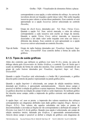 26 Grelha - TQS – Visualizador de elementos finitos e placas
TQS Informática Ltda Rua dos Pinheiros 706 c/2 05422-001 São Paulo SP Tel (011) 3083-2722 Fax (011) 3083-2798
correspondente a essa opção, o valor mínimo do esforço. As curvas de
isovalores devem ser traçadas a partir desse valor. Não serão traçadas
isocurvas para valores a acima desse parâmetro. Esse controle só será
apresentado se a opção Isocurvas estiver selecionada no controle
Desenho;
Outros: Grupo de check boxes, denotados por: Val. Num.; Várias Cores.
Quando a opção Val. Num. estiver marcada, o valor do esforço
correspondente a cada isocurva será escrito ao longo da mesma.
Quando a opção Várias Cores estiver marcada, as isocurvas
associadas a um dado valor serão traçadas com uma cor única e
diferente das demais. Esse controle só será apresentado se a opção
Isocurvas estiver selecionada no controle Desenho;
Tipo de Saída: Grupo de radio buttons denotados por: Visualizar; Imprimir; Impr.
val. Num.; GravarDXF. Esse controle define a forma de saída dos
gráficos.
8.1.5. Tipos de saída gráficas
Além dos controles que definem os gráficos (ver item 8.1.4.), existe, na caixa de
diálogo aberta pelo Gerenciador de Saídas Gráficas, o controle Tipo de Saída que é
usado na definição da forma de saída dos mesmos. Esse controle é constituido de um
grupo de radio buttons denotados por: Visualizar; Imprimir; Impr. val. Num.;
GravarDXF.
Quando a opção Visualizar está selecionada e o botão Ok é pressionado, o gráfico
descrito pelos controle da janela é representado na janela gráfica ativa.
Quando a opção Imprimir é selecionada, um campo de edição numérico inteiro,
denotado por Gráficos, é apresentado automaticamente. Através desse campo é
possível se definir a relação de gráficos a serem impressos. Pressionando-se o botão Ok
os gráficos descritos na relação do campo Gráficos serão impressos. Se nenhum gráfico
for descrito nesse campo, então a impressão do gráfico corrente será adotada como
default.
A opção Impr. val. num se presta a impressão dos valores numéricos dos esforços
correspondente aos diagramas definidos num dado gráfico (opções Diagrs. Barras e
Diagrs. E.Fs.). Tais valores são aqueles calculados em todos os pontos de
descontinuidades e em todas as frações de vão correspondentes a definição do campo N.
Divisões (ver item 8.2..6) do gráfico. Quando essa opção é selecionada, um campo de
edição numérico inteiro, denotado por Gráficos, é apresentado automaticamente.
Através desse campo é possível se definir a relação de gráficos com diagramas de
 