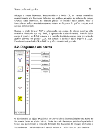 Saídas em formato gráfico 27
TQS Informática Ltda Rua dos Pinheiros 706 c/2 05422-001 São Paulo SP Tel (011) 3083-2722 Fax (011) 3083-2798
esforços a serem impressos. Pressionando-se o botão Ok, os valores numéricos
correspondente aos diagramas definidos nos gráficos descritos na relação do campo
Gráficos serão impressos. Se nenhum gráfico for descrito nesse campo, então a
impressão os valores numéricos correspondente ao diagrama do gráfico corrente será
adotada como default.
Quando a opção Gravar DXF é selecionada, um campo de edição numérico alfa
numérico, denotado por Arq. DXF, é apresentado automaticamente. Através desse
campo é possível se definir o nome e o caminho (path) do arquivo para gravação do
gráfico corrente em padrão DXF. Por default a extensão desse arquivo é .DXF.
Pressionando-se o botão Ok, o DXF do gráfico corrente será gravado.
8.2. Diagramas em barras
O acionamento da opção Diagramas em Barras ativa automaticamente uma barra de
ferramenta junto ao seletor lateral. Nesta barra de ferramenta estarão disponíveis 6
botões que possibilitam a completa definição dos diagramas de esforços em barras a
 