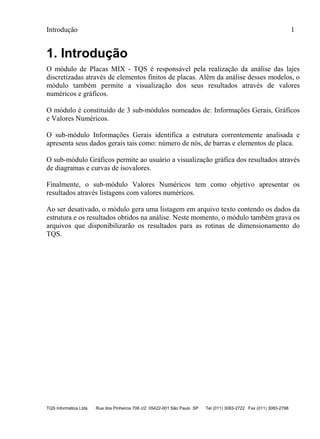 Introdução 1
TQS Informática Ltda Rua dos Pinheiros 706 c/2 05422-001 São Paulo SP Tel (011) 3083-2722 Fax (011) 3083-2798
1. Introdução
O módulo de Placas MIX - TQS é responsável pela realização da análise das lajes
discretizadas através de elementos finitos de placas. Além da análise desses modelos, o
módulo também permite a visualização dos seus resultados através de valores
numéricos e gráficos.
O módulo é constituído de 3 sub-módulos nomeados de: Informações Gerais, Gráficos
e Valores Numéricos.
O sub-módulo Informações Gerais identifica a estrutura correntemente analisada e
apresenta seus dados gerais tais como: número de nós, de barras e elementos de placa.
O sub-módulo Gráficos permite ao usuário a visualização gráfica dos resultados através
de diagramas e curvas de isovalores.
Finalmente, o sub-módulo Valores Numéricos tem como objetivo apresentar os
resultados através listagens com valores numéricos.
Ao ser desativado, o módulo gera uma listagem em arquivo texto contendo os dados da
estrutura e os resultados obtidos na análise. Neste momento, o módulo também grava os
arquivos que disponibilizarão os resultados para as rotinas de dimensionamento do
TQS.
 
