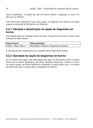 28 Grelha - TQS – Visualizador de elementos finitos e placas
TQS Informática Ltda Rua dos Pinheiros 706 c/2 05422-001 São Paulo SP Tel (011) 3083-2722 Fax (011) 3083-2798
serem visualizados. A função de cada um desses botões é explicada no item 8.3.2
Operação do Módulo.
Uma observação importante é que, nesta opção, os diagramas dos esforços nas barras
seguem a convenção da Resistência dos Materiais.
8.2.1. Ativação e desativação da opção de diagramas em
barras
Este módulo pode ser acionado a partir do Menu Principal ou do Seletor Lateral como
mostrado na tabela abaixo:
Seletor lateral Menu principal
Gráfico / Diagr. Barras Resultados / Gráficos / Diagramas em barras
A ativação de outro módulo provoca a imediata desativação deste módulo.
8.2.2. Operação da opção de diagramas em barras
Ao se acionar esta opção, será apresentada uma barra de ferramentas junto ao seletor
lateral com os botões Parâmetros, Envoltória, Retilíneo, Momento, Cortante e Torçor.
Ao mesmo tempo, que ficará habilitada a marcação na janela gráfica ativa, via mouse,
das barras das quais se deseja obter os diagramas de esforços.
 