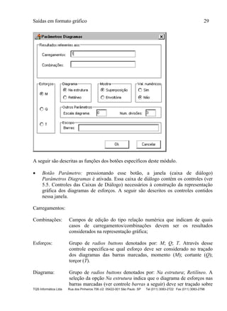 Saídas em formato gráfico 29
TQS Informática Ltda Rua dos Pinheiros 706 c/2 05422-001 São Paulo SP Tel (011) 3083-2722 Fax (011) 3083-2798
A seguir são descritas as funções dos botões específicos deste módulo.
 Botão Parâmetro: pressionando esse botão, a janela (caixa de diálogo)
Parâmetros Diagramas é ativada. Essa caixa de diálogo contém os controles (ver
5.5. Controles das Caixas de Diálogo) necessários à construção da representação
gráfica dos diagramas de esforços. A seguir são descritos os controles contidos
nessa janela.
Carregamentos:
Combinações: Campos de edição do tipo relação numérica que indicam de quais
casos de carregamentos/combinações devem ser os resultados
considerados na representação gráfica;
Esforços: Grupo de radios buttons denotados por: M; Q; T. Através desse
controle especifica-se qual esforço deve ser considerado no traçado
dos diagramas das barras marcadas, momento (M); cortante (Q);
torçor (T).
Diagrama: Grupo de radios buttons denotados por: Na estrutura; Retilíneo. A
seleção da opção Na estrutura indica que o diagrama de esforços nas
barras marcadas (ver controle barras a seguir) deve ser traçado sobre
 