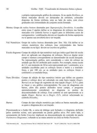 30 Grelha - TQS – Visualizador de elementos finitos e placas
TQS Informática Ltda Rua dos Pinheiros 706 c/2 05422-001 São Paulo SP Tel (011) 3083-2722 Fax (011) 3083-2798
a própria representação gráfica da estrutura. Já na opção Retilíneo, as
barras marcadas devem ser destacadas da estrutura, colocadas
dispostas de forma retilínea, uma ao lado da outra, com eixos
graduados nas extremidades do conjunto assim formado.
Mostra: Grupo de radios buttons denotados por: Superposição; Envoltória. A escolha
entre essas 2 opções define se os diagramas de esforços nas barras
marcadas (ver controle barras a seguir) para os diferentes casos de
carregamentos / combinações devem ser traçados de forma superposta
ou se apenas sua envoltória deve ser traçada;
Val. Numéricos: Grupo de radios buttons denotados por: Sim; Não. Ele define se os
valores numéricos dos esforços (nas extremidades das barras
marcadas ou na laje) devem ser escritos no gráfico;
Escala diagrama: Campo de edição do tipo numérico real que indica qual fator de escala
deve ser aplicado aos diagramas de esforços. Deve-se digitar neste
campo o número correspondente ao denominador da escala desejada.
Na representação gráfica, será considerado o valor do esforço na
unidade que lhe foi atribuído pelo usuário. Por exemplo, numa escala
de 1:2, um momento de 2tf.m será representado por 1 centímetro, se a
unidades escolhidas para os esforços forem o metro e a tonelada-
força, e por 100 cm ,se as unidades para os esforços forem o
centímetro e a tonelada-força;
Num. Divisões: Campo de edição do tipo numérico inteiro que define em quantos
pontos o esforço deve ser calculado em cada barra (opção Diagrs.
Barras) ou ao longo do segmento de reta (opção Diagrs. E.Fs.), para
se traçar o seu gráfico correspondente. No caso de diagramas em
barras, além dos pontos definidos nesse campo, o programa
automaticamente considerará no diagrama os pontos de
descontinuidades do esforço. Esse controle só será apresentado se a
opção Diagrs. Barras ou a Diagrs. E.Fs. estiver selecionada no
controle Desenho;
Barras: Campo do tipo relação numérica que indica as barras marcadas, para
as quais o diagrama deve ser traçado.
Pressionando-se o botão Ok, a caixa de diálogo será fechada e o diagrama, definido
pelos controles acima, será apresentado na janela gráfica ativa. Por outro lado, o
acionamento do botão Cancelar implicará na desconsideração do conteúdo da janela
Parâmetros Diagramas, voltando-se ao status anterior ao click no botão Parâmetro.
 