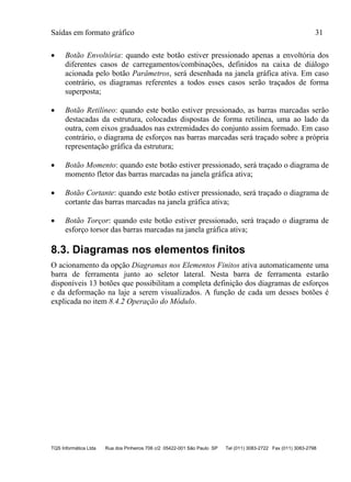 Saídas em formato gráfico 31
TQS Informática Ltda Rua dos Pinheiros 706 c/2 05422-001 São Paulo SP Tel (011) 3083-2722 Fax (011) 3083-2798
 Botão Envoltória: quando este botão estiver pressionado apenas a envoltória dos
diferentes casos de carregamentos/combinações, definidos na caixa de diálogo
acionada pelo botão Parâmetros, será desenhada na janela gráfica ativa. Em caso
contrário, os diagramas referentes a todos esses casos serão traçados de forma
superposta;
 Botão Retilíneo: quando este botão estiver pressionado, as barras marcadas serão
destacadas da estrutura, colocadas dispostas de forma retilínea, uma ao lado da
outra, com eixos graduados nas extremidades do conjunto assim formado. Em caso
contrário, o diagrama de esforços nas barras marcadas será traçado sobre a própria
representação gráfica da estrutura;
 Botão Momento: quando este botão estiver pressionado, será traçado o diagrama de
momento fletor das barras marcadas na janela gráfica ativa;
 Botão Cortante: quando este botão estiver pressionado, será traçado o diagrama de
cortante das barras marcadas na janela gráfica ativa;
 Botão Torçor: quando este botão estiver pressionado, será traçado o diagrama de
esforço torsor das barras marcadas na janela gráfica ativa;
8.3. Diagramas nos elementos finitos
O acionamento da opção Diagramas nos Elementos Finitos ativa automaticamente uma
barra de ferramenta junto ao seletor lateral. Nesta barra de ferramenta estarão
disponíveis 13 botões que possibilitam a completa definição dos diagramas de esforços
e da deformação na laje a serem visualizados. A função de cada um desses botões é
explicada no item 8.4.2 Operação do Módulo.
 