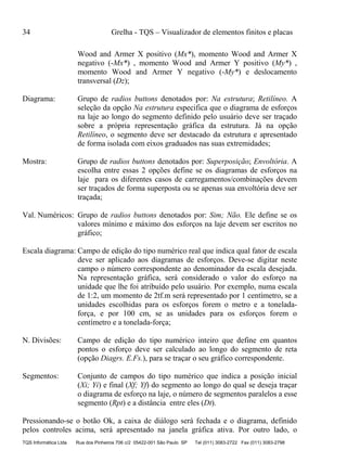 34 Grelha - TQS – Visualizador de elementos finitos e placas
TQS Informática Ltda Rua dos Pinheiros 706 c/2 05422-001 São Paulo SP Tel (011) 3083-2722 Fax (011) 3083-2798
Wood and Armer X positivo (Mx*), momento Wood and Armer X
negativo (-Mx*) , momento Wood and Armer Y positivo (My*) ,
momento Wood and Armer Y negativo (-My*) e deslocamento
transversal (Dz);
Diagrama: Grupo de radios buttons denotados por: Na estrutura; Retilíneo. A
seleção da opção Na estrutura especifica que o diagrama de esforços
na laje ao longo do segmento definido pelo usuário deve ser traçado
sobre a própria representação gráfica da estrutura. Já na opção
Retilíneo, o segmento deve ser destacado da estrutura e apresentado
de forma isolada com eixos graduados nas suas extremidades;
Mostra: Grupo de radios buttons denotados por: Superposição; Envoltória. A
escolha entre essas 2 opções define se os diagramas de esforços na
laje para os diferentes casos de carregamentos/combinações devem
ser traçados de forma superposta ou se apenas sua envoltória deve ser
traçada;
Val. Numéricos: Grupo de radios buttons denotados por: Sim; Não. Ele define se os
valores mínimo e máximo dos esforços na laje devem ser escritos no
gráfico;
Escala diagrama: Campo de edição do tipo numérico real que indica qual fator de escala
deve ser aplicado aos diagramas de esforços. Deve-se digitar neste
campo o número correspondente ao denominador da escala desejada.
Na representação gráfica, será considerado o valor do esforço na
unidade que lhe foi atribuído pelo usuário. Por exemplo, numa escala
de 1:2, um momento de 2tf.m será representado por 1 centímetro, se a
unidades escolhidas para os esforços forem o metro e a tonelada-
força, e por 100 cm, se as unidades para os esforços forem o
centímetro e a tonelada-força;
N. Divisões: Campo de edição do tipo numérico inteiro que define em quantos
pontos o esforço deve ser calculado ao longo do segmento de reta
(opção Diagrs. E.Fs.), para se traçar o seu gráfico correspondente.
Segmentos: Conjunto de campos do tipo numérico que indica a posição inicial
(Xi; Yi) e final (Xf; Yf) do segmento ao longo do qual se deseja traçar
o diagrama de esforço na laje, o número de segmentos paralelos a esse
segmento (Rpt) e a distância entre eles (Dt).
Pressionando-se o botão Ok, a caixa de diálogo será fechada e o diagrama, definido
pelos controles acima, será apresentado na janela gráfica ativa. Por outro lado, o
 