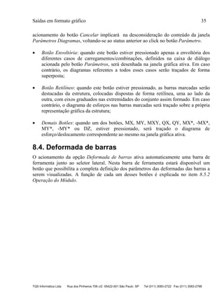 Saídas em formato gráfico 35
TQS Informática Ltda Rua dos Pinheiros 706 c/2 05422-001 São Paulo SP Tel (011) 3083-2722 Fax (011) 3083-2798
acionamento do botão Cancelar implicará na desconsideração do conteúdo da janela
Parâmetros Diagramas, voltando-se ao status anterior ao click no botão Parâmetro.
 Botão Envoltória: quando este botão estiver pressionado apenas a envoltória dos
diferentes casos de carregamentos/combinações, definidos na caixa de diálogo
acionada pelo botão Parâmetros, será desenhada na janela gráfica ativa. Em caso
contrário, os diagramas referentes a todos esses casos serão traçados de forma
superposta;
 Botão Retilíneo: quando este botão estiver pressionado, as barras marcadas serão
destacadas da estrutura, colocadas dispostas de forma retilínea, uma ao lado da
outra, com eixos graduados nas extremidades do conjunto assim formado. Em caso
contrário, o diagrama de esforços nas barras marcadas será traçado sobre a própria
representação gráfica da estrutura;
 Demais Botões: quando um dos botões, MX, MY, MXY, QX, QY, MX*, -MX*,
MY*, -MY* ou DZ, estiver pressionado, será traçado o diagrama de
esforço/deslocamento correspondente ao mesmo na janela gráfica ativa.
8.4. Deformada de barras
O acionamento da opção Deformada de barras ativa automaticamente uma barra de
ferramenta junto ao seletor lateral. Nesta barra de ferramenta estará disponível um
botão que possibilita a completa definição dos parâmetros das deformadas das barras a
serem visualizadas. A função de cada um desses botões é explicada no item 8.5.2
Operação do Módulo.
 
