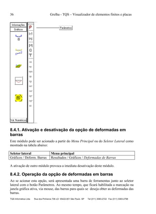 36 Grelha - TQS – Visualizador de elementos finitos e placas
TQS Informática Ltda Rua dos Pinheiros 706 c/2 05422-001 São Paulo SP Tel (011) 3083-2722 Fax (011) 3083-2798
8.4.1. Ativação e desativação da opção de deformadas em
barras
Este módulo pode ser acionado a partir do Menu Principal ou do Seletor Lateral como
mostrado na tabela abaixo:
Seletor lateral Menu principal
Gráficos / Deform. Barras Resultados / Gráficos / Deformadas de Barras
A ativação de outro módulo provoca a imediata desativação deste módulo.
8.4.2. Operação da opção de deformadas em barras
Ao se acionar esta opção, será apresentada uma barra de ferramentas junto ao seletor
lateral com o botão Parâmetros. Ao mesmo tempo, que ficará habilitada a marcação na
janela gráfica ativa, via mouse, das barras para quais se deseja obter as deformadas das
barras.
 