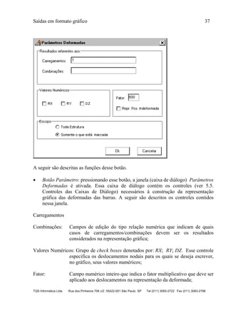 Saídas em formato gráfico 37
TQS Informática Ltda Rua dos Pinheiros 706 c/2 05422-001 São Paulo SP Tel (011) 3083-2722 Fax (011) 3083-2798
A seguir são descritas as funções desse botão.
 Botão Parâmetro: pressionando esse botão, a janela (caixa de diálogo) Parâmetros
Deformadas é ativada. Essa caixa de diálogo contém os controles (ver 5.5.
Controles das Caixas de Diálogo) necessários à construção da representação
gráfica das deformadas das barras. A seguir são descritos os controles contidos
nessa janela.
Carregamentos
Combinações: Campos de edição do tipo relação numérica que indicam de quais
casos de carregamentos/combinações devem ser os resultados
considerados na representação gráfica;
Valores Numéricos: Grupo de check boxes denotados por: RX; RY; DZ. Esse controle
especifica os deslocamentos nodais para os quais se deseja escrever,
no gráfico, seus valores numéricos;
Fator: Campo numérico inteiro que indica o fator multiplicativo que deve ser
aplicado aos deslocamentos na representação da deformada;
 