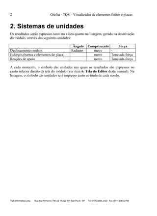 2 Grelha - TQS – Visualizador de elementos finitos e placas
TQS Informática Ltda Rua dos Pinheiros 706 c/2 05422-001 São Paulo SP Tel (011) 3083-2722 Fax (011) 3083-2798
2. Sistemas de unidades
Os resultados serão expressos tanto no vídeo quanto na listagem, gerada na desativação
do módulo, através das seguintes unidades:
Ângulo Comprimento Força
Deslocamentos nodais Radiano metro -
Esforços (barras e elementos de placa) metro Tonelada-força
Reações de apoio metro Tonelada-força
A cada momento, o símbolo das unidades nas quais os resultados são expressos no
canto inferior direito da tela do módulo (ver item 6. Tela do Editor deste manual). Na
listagem, o símbolo das unidades será impresso junto ao título de cada sessão.
 