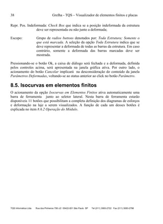 38 Grelha - TQS – Visualizador de elementos finitos e placas
TQS Informática Ltda Rua dos Pinheiros 706 c/2 05422-001 São Paulo SP Tel (011) 3083-2722 Fax (011) 3083-2798
Repr. Pos. Indeformada: Check Box que indica se a posição indeformada da estrutura
deve ser representada ou não junto a deformada;
Escopo: Grupo de radios buttons denotados por: Toda Estrutura; Somente o
que está marcada. A seleção da opção Toda Estrutura indica que se
deve representar a deformada de todas as barras da estrutura. Em caso
contrário, somente a deformada das barras marcadas deve ser
mostrada.
Pressionando-se o botão Ok, a caixa de diálogo será fechada e a deformada, definida
pelos controles acima, será apresentada na janela gráfica ativa. Por outro lado, o
acionamento do botão Cancelar implicará na desconsideração do conteúdo da janela
Parâmetros Deformadas, voltando-se ao status anterior ao click no botão Parâmetro.
8.5. Isocurvas em elementos finitos
O acionamento da opção Isocurvas em Elementos Finitos ativa automaticamente uma
barra de ferramenta junto ao seletor lateral. Nesta barra de ferramenta estarão
disponíveis 11 botões que possibilitam a completa definição dos diagramas de esforços
e deformação na laje a serem visualizados. A função de cada um desses botões é
explicada no item 8.6.2 Operação do Módulo.
 