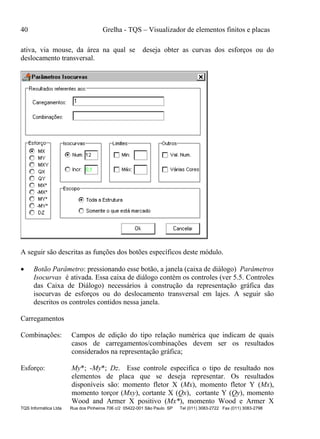 40 Grelha - TQS – Visualizador de elementos finitos e placas
TQS Informática Ltda Rua dos Pinheiros 706 c/2 05422-001 São Paulo SP Tel (011) 3083-2722 Fax (011) 3083-2798
ativa, via mouse, da área na qual se deseja obter as curvas dos esforços ou do
deslocamento transversal.
A seguir são descritas as funções dos botões específicos deste módulo.
 Botão Parâmetro: pressionando esse botão, a janela (caixa de diálogo) Parâmetros
Isocurvas é ativada. Essa caixa de diálogo contém os controles (ver 5.5. Controles
das Caixa de Diálogo) necessários à construção da representação gráfica das
isocurvas de esforços ou do deslocamento transversal em lajes. A seguir são
descritos os controles contidos nessa janela.
Carregamentos
Combinações: Campos de edição do tipo relação numérica que indicam de quais
casos de carregamentos/combinações devem ser os resultados
considerados na representação gráfica;
Esforço: My*; -My*; Dz. Esse controle especifica o tipo de resultado nos
elementos de placa que se deseja representar. Os resultados
disponíveis são: momento fletor X (Mx), momento fletor Y (Mx),
momento torçor (Mxy), cortante X (Qx), cortante Y (Qy), momento
Wood and Armer X positivo (Mx*), momento Wood e Armer X
 