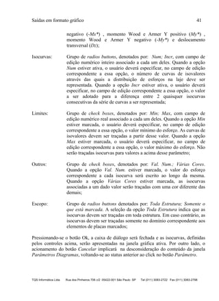 Saídas em formato gráfico 41
TQS Informática Ltda Rua dos Pinheiros 706 c/2 05422-001 São Paulo SP Tel (011) 3083-2722 Fax (011) 3083-2798
negativo (-Mx*) , momento Wood e Armer Y positivo (My*) ,
momento Wood e Armer Y negativo (-My*) e deslocamento
transversal (Dz);
Isocurvas: Grupo de radios buttons, denotados por: Num; Incr, com campo de
edição numérico inteiro associado a cada um deles. Quando a opção
Num estiver ativa, o usuário deverá especificar, no campo de edição
correspondente a essa opção, o número de curvas de isovalores
através das quais a distribuição de esforços na laje deve ser
representada. Quando a opção Incr estiver ativa, o usuário deverá
especificar, no campo de edição correspondente a essa opção, o valor
a ser adotado para a diferença entre 2 quaisquer isocurvas
consecutivas da série de curvas a ser representada;
Limites: Grupo de check boxes, denotados por: Min; Max, com campo de
edição numérico real associado a cada um deles. Quando a opção Min
estiver marcada, o usuário deverá especificar, no campo de edição
correspondente a essa opção, o valor mínimo do esforço. As curvas de
isovalores devem ser traçadas a partir desse valor. Quando a opção
Max estiver marcada, o usuário deverá especificar, no campo de
edição correspondente a essa opção, o valor máximo do esforço. Não
serão traçadas isocurvas para valores a acima desse parâmetro;
Outros: Grupo de check boxes, denotados por: Val. Num.; Várias Cores.
Quando a opção Val. Num. estiver marcada, o valor do esforço
correspondente a cada isocurva será escrito ao longo da mesma.
Quando a opção Várias Cores estiver marcada, as isocurvas
associadas a um dado valor serão traçadas com uma cor diferente das
demais;
Escopo: Grupo de radios buttons denotados por: Toda Estrutura; Somente o
que está marcada. A seleção da opção Toda Estrutura indica que as
isocurvas devem ser traçadas em toda estrutura. Em caso contrário, as
isocurvas devem ser traçadas somente no domínio correspondente aos
elementos de placas marcados;
Pressionando-se o botão Ok, a caixa de diálogo será fechada e as isocurvas, definidas
pelos controles acima, serão apresentadas na janela gráfica ativa. Por outro lado, o
acionamento do botão Cancelar implicará na desconsideração do conteúdo da janela
Parâmetros Diagramas, voltando-se ao status anterior ao click no botão Parâmetro.
 