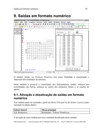 Saídas em formato numérico 43
TQS Informática Ltda Rua dos Pinheiros 706 c/2 05422-001 São Paulo SP Tel (011) 3083-2722 Fax (011) 3083-2798
9. Saídas em formato numérico
O módulo Saídas em Formato Numérico tem como finalidade a visualização e
impressão dos resultados da estrutura.
Neste módulo, é possível a visualização dos deslocamentos nodais, esforços nas
extremidades das barras, esforços no centro dos elementos finitos e as reações de
apoios.
9.1. Ativação e desativação de saídas em formato
numérico
Este módulo pode ser acionado a partir do Menu Principal ou do Seletor Lateral como
mostrado na tabela abaixo:
Seletor lateral Menu principal
Val. Numéricos Resultados / Valores Numéricos
A ativação de outro módulo provoca a imediata desativação deste módulo.
 