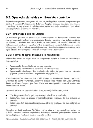 44 Grelha - TQS – Visualizador de elementos finitos e placas
TQS Informática Ltda Rua dos Pinheiros 706 c/2 05422-001 São Paulo SP Tel (011) 3083-2722 Fax (011) 3083-2798
9.2. Operação de saídas em formato numérico
Este módulo apresenta uma janela ao lado da janela gráfica com um componente que
contém 3 páginas: Deslocamentos; Esforços; Reações. Em cada uma delas será listado
o resultado correspondente. A cada instante somente uma delas estará ativa. Para ativar
uma página basta clicar na sua “orelha”.
9.2.1. Ordenação dos resultados
Os resultados poderão ser ordenados de forma crescente ou decrescente, tomando por
base os valores de qualquer uma das colunas. Para tal, o usuário deverá clicar no título
da coluna. A primeira vez que o título de uma coluna for clicado, implicará na
ordenação dos resultados segundo a ordem crescente dos valores listados nessa coluna.
No segundo click, a ordenação será decrescente. Repetindo-se consecutivamente essa
ação, a forma de ordenação se alternará entre crescente e decrescente.
9.2.2. Forma de apresentação dos resultados
Independentemente da página ativa no componente, existem 3 formas de apresentação
dos resultados:
 Apresentação dos resultados de um caso somente;
 Apresentação simultânea dos resultados de todos os casos;
 Apresentação simultânea dos resultados de todos os casos com os mesmos
grupados por nó ou elemento (dependendo da página ativa).
A escolha entre um desses modos é feita através de um controle list box (ver 5.5.
Controles das Caixa de Diálogo). As opções listadas nesse controle são: Caso Corrente;
Todos os Casos; Grupado por Nó / Elem, que correspondem respectivamente aos
modos descritos acima.
Quando a opção Caso Corrente estiver ativa, serão apresentados na janela:
 List Box para escolha de qual caso se deseja visualizar os resultados;
 Botão Prox. Caso que quando pressionado ativa os resultados do caso seguinte ao
corrente;
 Botão Caso Ant. que quando pressionado ativa os resultados do caso anterior ao
corrente.
Quando a opção Grupado por Nó / Elem. estiver ativa, será apresentado um botão com
o título Contrae / Expande, dependendo da situação corrente, que alternará a forma de
apresentação dos resultados entre os seguintes modos:
 