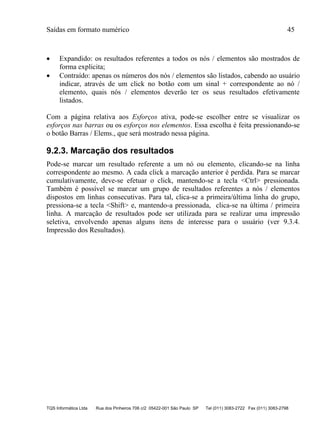 Saídas em formato numérico 45
TQS Informática Ltda Rua dos Pinheiros 706 c/2 05422-001 São Paulo SP Tel (011) 3083-2722 Fax (011) 3083-2798
 Expandido: os resultados referentes a todos os nós / elementos são mostrados de
forma explicita;
 Contraído: apenas os números dos nós / elementos são listados, cabendo ao usuário
indicar, através de um click no botão com um sinal + correspondente ao nó /
elemento, quais nós / elementos deverão ter os seus resultados efetivamente
listados.
Com a página relativa aos Esforços ativa, pode-se escolher entre se visualizar os
esforços nas barras ou os esforços nos elementos. Essa escolha é feita pressionando-se
o botão Barras / Elems., que será mostrado nessa página.
9.2.3. Marcação dos resultados
Pode-se marcar um resultado referente a um nó ou elemento, clicando-se na linha
correspondente ao mesmo. A cada click a marcação anterior é perdida. Para se marcar
cumulativamente, deve-se efetuar o click, mantendo-se a tecla <Ctrl> pressionada.
Também é possível se marcar um grupo de resultados referentes a nós / elementos
dispostos em linhas consecutivas. Para tal, clica-se a primeira/última linha do grupo,
pressiona-se a tecla <Shift> e, mantendo-a pressionada, clica-se na última / primeira
linha. A marcação de resultados pode ser utilizada para se realizar uma impressão
seletiva, envolvendo apenas alguns itens de interesse para o usuário (ver 9.3.4.
Impressão dos Resultados).
 