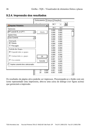 46 Grelha - TQS – Visualizador de elementos finitos e placas
TQS Informática Ltda Rua dos Pinheiros 706 c/2 05422-001 São Paulo SP Tel (011) 3083-2722 Fax (011) 3083-2798
9.2.4. Impressão dos resultados
Os resultados da página ativa poderão ser impressos. Pressionando-se o botão com um
ícone representado uma impressora, abra-se uma caixa de diálogo (ver figura acima)
que gerenciará a impressão.
 