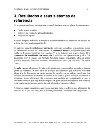 Resultados e seus sistemas de referência 3
TQS Informática Ltda Rua dos Pinheiros 706 c/2 05422-001 São Paulo SP Tel (011) 3083-2722 Fax (011) 3083-2798
3. Resultados e seus sistemas de
referência
Os seguintes resultados são expressos com referência ao sistema global de coordenadas:
 Deslocamentos nodais;
 Esforços no centro dos elementos finitos;
 Reações nos apoios.
No caso de apoio inclinado, as reações e os deslocamentos são expressos em relação ao
sistema de eixos usado para defini-lo.
Os esforços nas extremidades das barras são expressos segundo os seus sistemas locais
de coordenadas através de 2 convenções. A convenção vetorial é utilizada no módulo
Saída em Formato Numérico (ver capítulo 9) e na listagem em arquivo texto. Já a
convenção da resistência dos materiais é utilizada na representação gráfica dos
diagramas (ver 8. Saídas em formato Gráfico). Nessa convenção, adota-se como
positivo: momento fletor que traciona a face inferior da barra (z-
); cortante (); torsor
( ).
Os esforços nos elementos de placa são geralmente apresentados segundo o sistema
global de referência. A única saída de esforços nos elementos que não adota o sistema
global é a de diagramas; as outras, curvas de isovalores e os valores numéricos dos
esforços no centro dos elementos, o adotam. Vale lembrar que os esforços (momentos e
cortantes) nesses elementos são expressos por unidade de comprimento e que o
resultado denotado por Ang indica o ângulo em graus (positivo no sentido anti-horário)
entre os eixos principais no centro de cada elemento e os eixos globais.
A figura a seguir apresenta a convenção adotada para os esforços nos elementos de
placa do MIX, que vale tanto para o sistema global como local (caso dos diagramas).
 