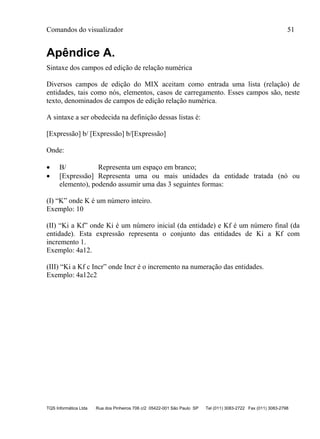 Comandos do visualizador 51
TQS Informática Ltda Rua dos Pinheiros 706 c/2 05422-001 São Paulo SP Tel (011) 3083-2722 Fax (011) 3083-2798
Apêndice A.
Sintaxe dos campos ed edição de relação numérica
Diversos campos de edição do MIX aceitam como entrada uma lista (relação) de
entidades, tais como nós, elementos, casos de carregamento. Esses campos são, neste
texto, denominados de campos de edição relação numérica.
A sintaxe a ser obedecida na definição dessas listas é:
[Expressão] b/ [Expressão] b/[Expressão]
Onde:
 B/ Representa um espaço em branco;
 [Expressão] Representa uma ou mais unidades da entidade tratada (nó ou
elemento), podendo assumir uma das 3 seguintes formas:
(I) “K” onde K é um número inteiro.
Exemplo: 10
(II) “Ki a Kf” onde Ki é um número inicial (da entidade) e Kf é um número final (da
entidade). Esta expressão representa o conjunto das entidades de Ki a Kf com
incremento 1.
Exemplo: 4a12.
(III) “Ki a Kf c Incr” onde Incr é o incremento na numeração das entidades.
Exemplo: 4a12c2
 