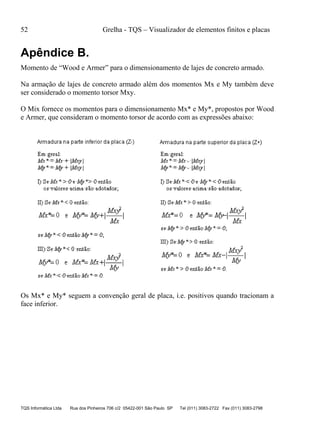 52 Grelha - TQS – Visualizador de elementos finitos e placas
TQS Informática Ltda Rua dos Pinheiros 706 c/2 05422-001 São Paulo SP Tel (011) 3083-2722 Fax (011) 3083-2798
Apêndice B.
Momento de “Wood e Armer” para o dimensionamento de lajes de concreto armado.
Na armação de lajes de concreto armado além dos momentos Mx e My também deve
ser considerado o momento torsor Mxy.
O Mix fornece os momentos para o dimensionamento Mx* e My*, propostos por Wood
e Armer, que consideram o momento torsor de acordo com as expressões abaixo:
Os Mx* e My* seguem a convenção geral de placa, i.e. positivos quando tracionam a
face inferior.
 