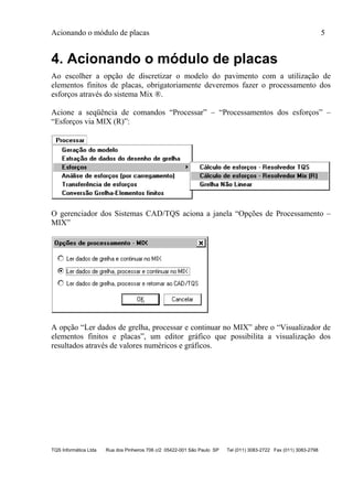 Acionando o módulo de placas 5
TQS Informática Ltda Rua dos Pinheiros 706 c/2 05422-001 São Paulo SP Tel (011) 3083-2722 Fax (011) 3083-2798
4. Acionando o módulo de placas
Ao escolher a opção de discretizar o modelo do pavimento com a utilização de
elementos finitos de placas, obrigatoriamente deveremos fazer o processamento dos
esforços através do sistema Mix ®.
Acione a seqüência de comandos “Processar” – “Processamentos dos esforços” –
“Esforços via MIX (R)”:
O gerenciador dos Sistemas CAD/TQS aciona a janela “Opções de Processamento –
MIX”
A opção “Ler dados de grelha, processar e continuar no MIX” abre o “Visualizador de
elementos finitos e placas”, um editor gráfico que possibilita a visualização dos
resultados através de valores numéricos e gráficos.
 
