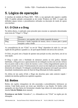6 Grelha - TQS – Visualizador de elementos finitos e placas
TQS Informática Ltda Rua dos Pinheiros 706 c/2 05422-001 São Paulo SP Tel (011) 3083-2722 Fax (011) 3083-2798
5. Lógica de operação
A interface do módulo de Placas MIX - TQS e a sua operação não seguem o padrão
TQS. O padrão adotado corresponde ao da versão Windows do MIX. A seguir são
definidos alguns termos e procedimentos utilizados na descrição do modo de operar
esta interface.
5.1. O Click e o Drag
Na tabela abaixo, é explicado como proceder para executar as operações denominadas
neste texto de “Clique” e “Drag”.
Mouse
Click Pressione e, em seguida, solte o botão esquerdo do mouse
Drag Pressione o botão esquerdo do mouse, mova o mouse para o ponto
desejado e solte o botão
As conseqüências de um “Click” ou um de “Drag” dependem de onde (i.e. em que
região da tela gráfica) e quando (i.e. de qual opção/módulo está ativa) eles ocorrem.
O Click, em geral, tem a função de apontar uma posição na tela, uma barra, um nó ou
uma opção.
O Drag é usado com a finalidade de demarcar janelas na tela gráfica. Quando
habilitado, o Drag provoca o aparecimento de um retângulo na tela com um dos vértices
fixo no ponto onde se deu o início do mesmo e com o vértice diagonalmente oposto na
posição corrente do cursor. O deslocamento do cursor na tela implicará na mudança das
dimensões do retângulo. O retângulo considerado pelo programa será aquele que estiver
desenhado imediatamente antes do final do Drag (liberação do botão esquerdo).
Os efeitos de tais ações (Click e Drag) são descritas para cada contexto (opção /
módulo) da interface gráfica nos capítulos seguintes.
5.2. Botões
Botões são regiões retangulares da tela associadas a procedimentos intrínsecos ao
sistema. Cada botão possui um ícone que identifica a sua função. Os botões estão
agrupados em duas barras de ferramentas situadas logo abaixo do menu principal (ver
item 6. Tela do Módulo deste manual).
Pressiona-se um botão “clicando-o”, i.e. efetuando-se um “Click” na região por ele
abrangida.
 