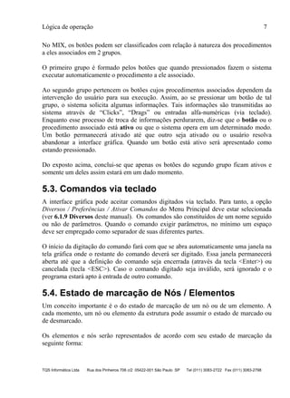 Lógica de operação 7
TQS Informática Ltda Rua dos Pinheiros 706 c/2 05422-001 São Paulo SP Tel (011) 3083-2722 Fax (011) 3083-2798
No MIX, os botões podem ser classificados com relação à natureza dos procedimentos
a eles associados em 2 grupos.
O primeiro grupo é formado pelos botões que quando pressionados fazem o sistema
executar automaticamente o procedimento a ele associado.
Ao segundo grupo pertencem os botões cujos procedimentos associados dependem da
intervenção do usuário para sua execução. Assim, ao se pressionar um botão de tal
grupo, o sistema solicita algumas informações. Tais informações são transmitidas ao
sistema através de “Clicks”, “Drags” ou entradas alfa-numéricas (via teclado).
Enquanto esse processo de troca de informações perdurarem, diz-se que o botão ou o
procedimento associado está ativo ou que o sistema opera em um determinado modo.
Um botão permanecerá ativado até que outro seja ativado ou o usuário resolva
abandonar a interface gráfica. Quando um botão está ativo será apresentado como
estando pressionado.
Do exposto acima, conclui-se que apenas os botões do segundo grupo ficam ativos e
somente um deles assim estará em um dado momento.
5.3. Comandos via teclado
A interface gráfica pode aceitar comandos digitados via teclado. Para tanto, a opção
Diversos / Preferências / Ativar Comandos do Menu Principal deve estar selecionada
(ver 6.1.9 Diversos deste manual). Os comandos são constituídos de um nome seguido
ou não de parâmetros. Quando o comando exigir parâmetros, no mínimo um espaço
deve ser empregado como separador de suas diferentes partes.
O início da digitação do comando fará com que se abra automaticamente uma janela na
tela gráfica onde o restante do comando deverá ser digitado. Essa janela permanecerá
aberta até que a definição do comando seja encerrada (através da tecla <Enter>) ou
cancelada (tecla <ESC>). Caso o comando digitado seja inválido, será ignorado e o
programa estará apto à entrada de outro comando.
5.4. Estado de marcação de Nós / Elementos
Um conceito importante é o do estado de marcação de um nó ou de um elemento. A
cada momento, um nó ou elemento da estrutura pode assumir o estado de marcado ou
de desmarcado.
Os elementos e nós serão representados de acordo com seu estado de marcação da
seguinte forma:
 