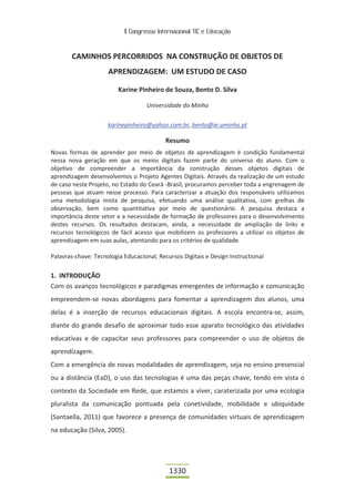 II Congresso Internacional TIC e Educação
1330
CAMINHOS PERCORRIDOS NA CONSTRUÇÃO DE OBJETOS DE
APRENDIZAGEM: UM ESTUDO DE CASO
Karine Pinheiro de Souza, Bento D. Silva
Universidade do Minho
karinepinheiro@yahoo.com.br, bento@ie.uminho.pt
Resumo
Novas formas de aprender por meio de objetos de aprendizagem é condição fundamental
nessa nova geração em que os meios digitais fazem parte do universo do aluno. Com o
objetivo de compreender a importância da construção desses objetos digitais de
aprendizagem desenvolvemos o Projeto Agentes Digitais. Através da realização de um estudo
de caso neste Projeto, no Estado do Ceará -Brasil, procuramos perceber toda a engrenagem de
pessoas que atuam nesse processo. Para caracterizar a atuação dos responsáveis utilizamos
uma metodologia mista de pesquisa, efetuando uma análise qualitativa, com grelhas de
observação, bem como quantitativa por meio de questionário. A pesquisa destaca a
importância deste setor e a necessidade de formação de professores para o desenvolvimento
destes recursos. Os resultados destacam, ainda, a necessidade de ampliação de links e
recursos tecnológicos de fácil acesso que mobilizem os professores a utilizar os objetos de
aprendizagem em suas aulas, atentando para os critérios de qualidade.
Palavras-chave: Tecnologia Educacional; Recursos Digitais e Design Instructional
1. INTRODUÇÃO
Com os avanços tecnológicos e paradigmas emergentes de informação e comunicação
empreendem-se novas abordagens para fomentar a aprendizagem dos alunos, uma
delas é a inserção de recursos educacionais digitais. A escola encontra-se, assim,
diante do grande desafio de aproximar todo esse aparato tecnológico das atividades
educativas e de capacitar seus professores para compreender o uso de objetos de
aprendizagem.
Com a emergência de novas modalidades de aprendizagem, seja no ensino presencial
ou a distância (EaD), o uso das tecnologias é uma das peças chave, tendo em vista o
contexto da Sociedade em Rede, que estamos a viver, caraterizada por uma ecologia
pluralista da comunicação pontuada pela conetividade, mobilidade e ubiquidade
(Santaella, 2011) que favorece a presença de comunidades virtuais de aprendizagem
na educação (Silva, 2005).
 