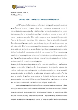 Nombre: Grelizet C. Rojas Y.
Prof. Rocio Alfonzo
Semana 5 y 6 - Taller sobre convenios de integración
Los ACR o Acuerdos Comerciales se definen como la integración que establecen países
geográficamente cercanos o no para mejorar sus transacciones comerciales y motivar el
intercambio de bienes y servicios. Sus múltiples ventajas han incentivado a las naciones a crear
lazos, para optimizar el comercio bidireccional y al mismo tiempo propulsar su fuerza ante el
mundo y los países desarrollos. Estos pueden expresarse como: Acuerdo de libre comercio,
Acuerdo de Integración económica, Unión aduanera o Acuerdo comercial preferencial.
Dependiendo de la figura que adopten sus miembros se abarcan más aspectos comerciales que
solo el comercial. Estos les permiten a los participantes una ganancia que aumenta el bienestar
de la nación y la convivencia en general. Se disminuyen los precios de productos importados
debido a la reducción de aranceles, aumentando de esta manera el nivel de las importaciones y
exportaciones hacia los países que conformen el ACR creando como resultado mayor comercio,
que si geográficamente se localizan a distancias menores, le permiten adicionalmente disminuir
costos en materia de transporte y tramites logísticos.
La ganancia de los consumidores procede de los menores precios internos y la pérdida de
ingresos por aranceles del gobierno. En ciertas condiciones al disminuir los aranceles las
naciones pueden suponer presentar perdidas en materia de recaudación, pero las ganancias del
consumidor exceden las pérdidas las del gobierno por la reducción de los aranceles. Por otra
parte la adopción de políticas armonizadas y la eliminación de barreras arancelarias y
paraarancelarias, promueve la iniciativa empresarial de establecer negociaciones entre países
que se encuentren dentro de la organización en vez de buscar fuera de esta.
Las empresas y los gobiernos que conformen estos acuerdos deben motivar el trabajo
en equipo entre ambas partes para utilizar de la forma más productiva los recursos que presenta
la nación, motivando la economía a escala y concentrando el trabajo en los productos o servicios
donde se presente un ventaja comparativa considerada e importar desde los miembros aquellos
donde la ventaja comparativa sea menor. A su vez los gobiernos pueden canalizar por medio de
 