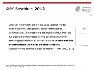 10
KMK-Beschluss 2012
„müssen Heranwachsende in die Lage versetzt werden,
selbstbestimmt, sachgerecht, sozial verantwortlich,
kommunikativ und kreativ mit den Medien umzugehen, sie
für eigene Bildungsprozesse sowie zur Erweiterung von
Handlungsspielräumen zu nutzen und sich in medialen wie
nichtmedialen Umwelten zu orientieren und
wertbestimmte Entscheidungen zu treffen.“ (KMK 2012, S. 9)
10
h"p://bildungsserver.berlin-brandenburg.de/ﬁleadmin/bbb/medien/medienentwicklung/pdf/Beschluss-Empfehlung-
Medienbildung-08-03-2012.pdf	
 