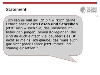 2
Statement
„Ich sag es mal so: ich bin wirklich gerne
Lehrer, aber dieses Lesen und Schreiben
jetzt, also wissen Sie, das überlasse ich
lieber den jungen, neuen Kolleginnen, die
sind da auch einfach viel geübter! Das ist
nicht so meins. Ich glaube, das muss auch
gar nicht jeder Lehrer jetzt immer und
ständig einsetzen.“
 