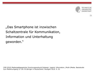 21
„Das Smartphone ist inzwischen
Schaltzentrale für Kommunikation,
Information und Unterhaltung
geworden.“
[JIM 2016] Medienpädagogischer Forschungsverbund Südwest: Jugend, Information, (Multi-)Media. Basisstudie
zum Medienumgang 12- bis 19-Jähriger in Deutschland. Stuttgart 2016. S. 52
 