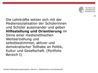 26
Die Lehrkräfte setzen sich mit der
Mediensozialisation der Schülerinnen
und Schüler auseinander und geben
Hilfestellung und Orientierung im
Sinne einer medienethischen
Werteerziehung und
selbstbestimmter, aktiver und
demokratischer Teilhabe an Politik,
Kultur und Gesellschaft. (Portfolio
Bereich I)
Portfolio Medienbildungskompetenz, Bereich I, Medientheorie und Gesellschaft
 