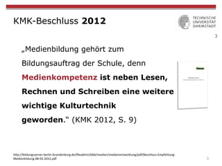 3
KMK-Beschluss 2012
„Medienbildung gehört zum
Bildungsauftrag der Schule, denn
Medienkompetenz ist neben Lesen,
Rechnen und Schreiben eine weitere
wichtige Kulturtechnik
geworden.“ (KMK 2012, S. 9)
3
h"p://bildungsserver.berlin-brandenburg.de/ﬁleadmin/bbb/medien/medienentwicklung/pdf/Beschluss-Empfehlung-
Medienbildung-08-03-2012.pdf	
 
