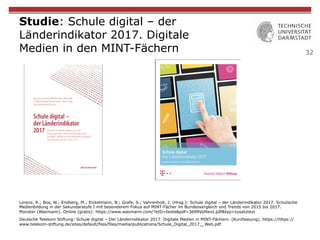 32
Studie: Schule digital – der
Länderindikator 2017. Digitale
Medien in den MINT-Fächern
Lorenz, R.; Bos, W.; Endberg, M.; Eickelmann, B.; Grafe, S.; Vahrenholt, J. (Hrsg.): Schule digital – der Länderindikator 2017. Schulische
Medienbildung in der Sekundarstufe I mit besonderem Fokus auf MINT-Fächer im Bundesvergleich und Trends von 2015 bis 2017.
Münster (Waxmann). Online (gratis): https://www.waxmann.com/?eID=texte&pdf=3699Volltext.pdf&typ=zusatztext
Deutsche Telekom Stiftung: Schule digital – Der Länderindikator 2017. Digitale Medien in MINT-Fächern. (Kurzfassung). https://https://
www.telekom-stiftung.de/sites/default/files/files/media/publications/Schule_Digital_2017__Web.pdf
 