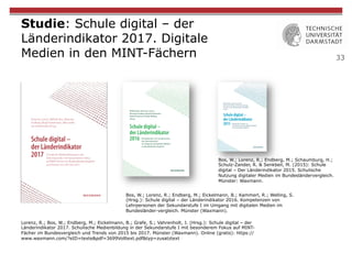33
Studie: Schule digital – der
Länderindikator 2017. Digitale
Medien in den MINT-Fächern
Lorenz, R.; Bos, W.; Endberg, M.; Eickelmann, B.; Grafe, S.; Vahrenholt, J. (Hrsg.): Schule digital – der
Länderindikator 2017. Schulische Medienbildung in der Sekundarstufe I mit besonderem Fokus auf MINT-
Fächer im Bundesvergleich und Trends von 2015 bis 2017. Münster (Waxmann). Online (gratis): https://
www.waxmann.com/?eID=texte&pdf=3699Volltext.pdf&typ=zusatztext
Bos, W.; Lorenz, R.; Endberg, M.; Eickelmann, B.; Kammerl, R.; Welling, S.
(Hrsg.): Schule digital – der Länderindikator 2016. Kompetenzen von
Lehrpersonen der Sekundarstufe I im Umgang mit digitalen Medien im
Bundesländer-vergleich. Münster (Waxmann).
Bos, W.; Lorenz, R.; Endberg, M.; Schaumburg, H.;
Schulz-Zander, R. & Senkbeil, M. (2015): Schule
digital – Der Länderindikator 2015. Schulische
Nutzung digitaler Medien im Bundesländervergleich.
Münster: Waxmann.
 