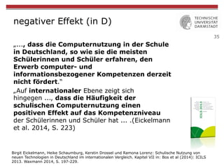 35
negativer Effekt (in D)
„..., dass die Computernutzung in der Schule
in Deutschland, so wie sie die meisten
Schülerinnen und Schüler erfahren, den
Erwerb computer- und
informationsbezogener Kompetenzen derzeit
nicht fördert.“
„Auf internationaler Ebene zeigt sich
hingegen ..., dass die Häufigkeit der
schulischen Computernutzung einen
positiven Effekt auf das Kompetenzniveau
der Schülerinnen und Schüler hat ... .(Eickelmann
et al. 2014, S. 223)
Birgit Eickelmann, Heike Schaumburg, Kerstin Drossel und Ramona Lorenz: Schulische Nutzung von
neuen Technologien in Deutschland im internationalen Vergleich. Kapitel VII in: Bos et al (2014): ICILS
2013. Waxmann 2014, S. 197-229.
 