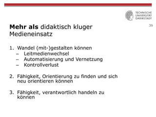 39
Mehr als didaktisch kluger
Medieneinsatz
1.  Wandel (mit-)gestalten können
–  Leitmedienwechsel
–  Automatisierung und Vernetzung
–  Kontrollverlust
2.  Fähigkeit, Orientierung zu finden und sich
neu orientieren können
3.  Fähigkeit, verantwortlich handeln zu
können
 