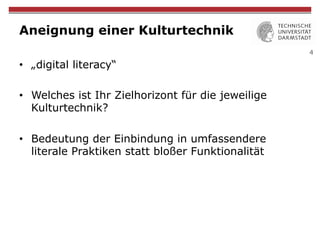 4
Aneignung einer Kulturtechnik
•  „digital literacy“
•  Welches ist Ihr Zielhorizont für die jeweilige
Kulturtechnik?
•  Bedeutung der Einbindung in umfassendere
literale Praktiken statt bloßer Funktionalität
 