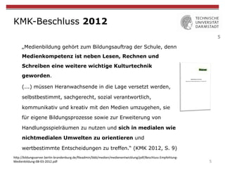 5
KMK-Beschluss 2012
„Medienbildung gehört zum Bildungsauftrag der Schule, denn
Medienkompetenz ist neben Lesen, Rechnen und
Schreiben eine weitere wichtige Kulturtechnik
geworden.
(...) müssen Heranwachsende in die Lage versetzt werden,
selbstbestimmt, sachgerecht, sozial verantwortlich,
kommunikativ und kreativ mit den Medien umzugehen, sie
für eigene Bildungsprozesse sowie zur Erweiterung von
Handlungsspielräumen zu nutzen und sich in medialen wie
nichtmedialen Umwelten zu orientieren und
wertbestimmte Entscheidungen zu treffen.“ (KMK 2012, S. 9)
5
h"p://bildungsserver.berlin-brandenburg.de/ﬁleadmin/bbb/medien/medienentwicklung/pdf/Beschluss-Empfehlung-
Medienbildung-08-03-2012.pdf	
 