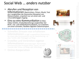 Social Web … anders nutzbar




                                                             http://www.flickr.com/photos/hertzen/6587817621  (bearb. 3x)  | http://www.youtube.com/HerrTutorial (2011) | http://de.wikipedia.org/
                                                             http://www.flickr.com/photos/bibgirona/6799895064  |http://wirreworte.files.wordpress.com/2011/07/kontakt‐dosentelefon.jpg
• Abrufen und Rezeption von 
  Informationen (Nachrichten, Filmen, Musik, Text 
   etc.) vergleichbar der klassischen Rezeption von 
   Massenmedien, erweitert nur um einen zeit‐ und 
   ortsunabhängigen Zugang
• Eins‐zu‐eins‐Kommunikation (E‐Mail, 
   Video‐Telefon, Produktbestellung) vergleichbar der 
   Brief‐, Fax‐ und Telefonkommunikation, nur erweitert 
   um einen schnellen, flexiblen digitalen Datentransport

• Schnelles Streuen von erhaltenen 
  Informationen an (ggf. ausgewählten) Nutzerkreis, 
   Re‐mixen oder Kommentieren vor der Weiterleitung, z.B. 
   über Twitter, über Rebloggen auf Blogs
• Erstellen und Verbreiten eigener 
  Informationen (Einschätzungen, Nachrichten, 
   Kommentare) oder Produkte (Filme, Texte), z.B. auf 
   Youtube oder Vimeo, auf Blogs oder Mikroblogs.
• Online‐Kooperation
 