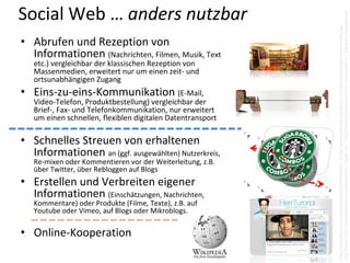 Social Web … anders nutzbar




                                                             http://www.flickr.com/photos/hertzen/6587817621  (bearb. 3x)  | http://www.youtube.com/HerrTutorial (2011) | http://de.wikipedia.org/
                                                             http://www.flickr.com/photos/bibgirona/6799895064  |http://wirreworte.files.wordpress.com/2011/07/kontakt‐dosentelefon.jpg
• Abrufen und Rezeption von 
  Informationen (Nachrichten, Filmen, Musik, Text 
   etc.) vergleichbar der klassischen Rezeption von 
   Massenmedien, erweitert nur um einen zeit‐ und 
   ortsunabhängigen Zugang
• Eins‐zu‐eins‐Kommunikation (E‐Mail, 
   Video‐Telefon, Produktbestellung) vergleichbar der 
   Brief‐, Fax‐ und Telefonkommunikation, nur erweitert 
   um einen schnellen, flexiblen digitalen Datentransport

• Schnelles Streuen von erhaltenen 
  Informationen an (ggf. ausgewählten) Nutzerkreis, 
   Re‐mixen oder Kommentieren vor der Weiterleitung, z.B. 
   über Twitter, über Rebloggen auf Blogs
• Erstellen und Verbreiten eigener 
  Informationen (Einschätzungen, Nachrichten, 
   Kommentare) oder Produkte (Filme, Texte), z.B. auf 
   Youtube oder Vimeo, auf Blogs oder Mikroblogs.

• Online‐Kooperation
 