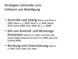 Strategien Lehrender zum 
Initiieren von Beteiligung


• Kontrolle und Zwang (Ebner und Maurer 
  2009, Ebner u. a. 2010, Ehlers u. a. 2009, Meyer 
  2010, Sarkar 2009, Öner 2009, Xie u. a. 2008)

• Mix von Kontroll‐ und Beratungs‐
  Elementen (Halic et al. 2010, Hermann und 
  Janzen 2009, Requena‐Carrión et al. 2009, Xiao und 
  Lucking 2008)

• Beratung und Unterstützung (Bonk et 
  al. 2009, Safran 2009, Cole 2009)
 